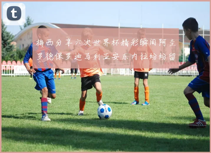 梅西分享六次世界杯精彩瞬间阿圭罗德保罗迪马利亚安东内拉纷纷留言互动
