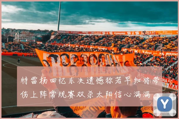 特雷杨回忆东决遗憾称若早知将带伤上阵常规赛双杀太阳信心满满