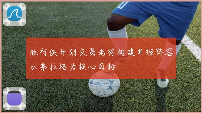 独行侠计划交易老将构建年轻阵容以弗拉格为核心目标