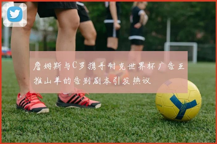 詹姆斯与C罗携手耐克世界杯广告互推山羊的告别剧本引发热议
