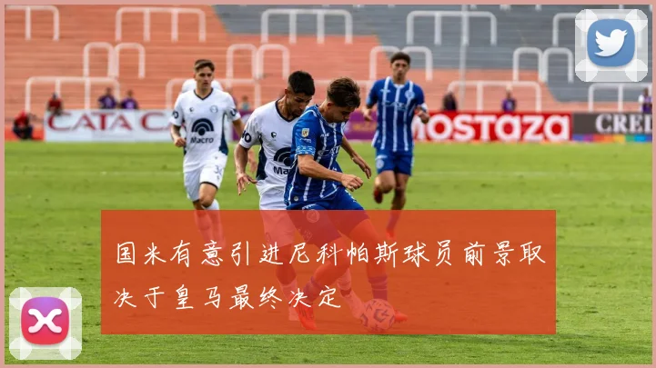 国米有意引进尼科帕斯球员前景取决于皇马最终决定