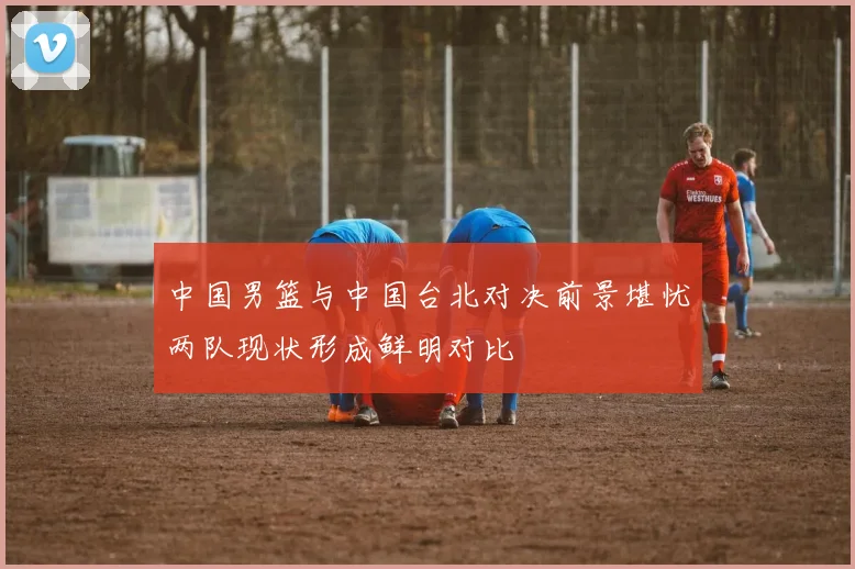 中国男篮与中国台北对决前景堪忧两队现状形成鲜明对比