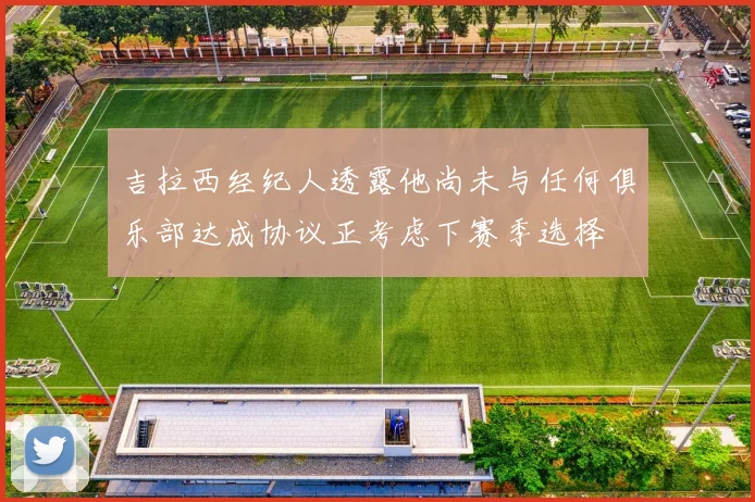 吉拉西经纪人透露他尚未与任何俱乐部达成协议正考虑下赛季选择