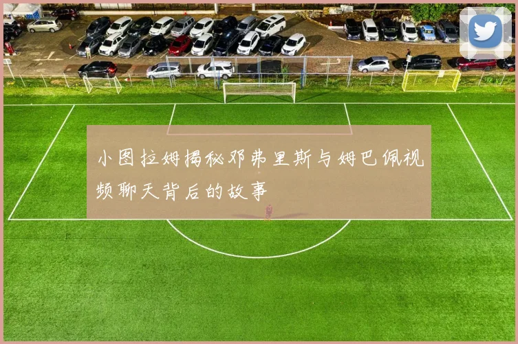 小图拉姆揭秘邓弗里斯与姆巴佩视频聊天背后的故事