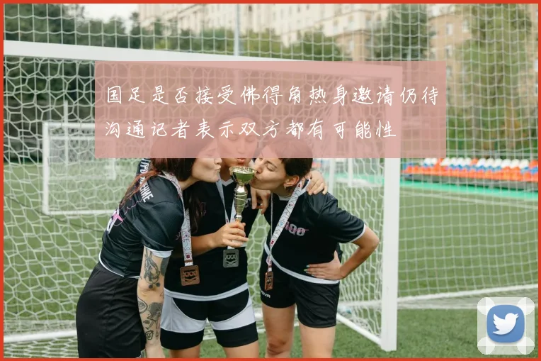 国足是否接受佛得角热身邀请仍待沟通记者表示双方都有可能性