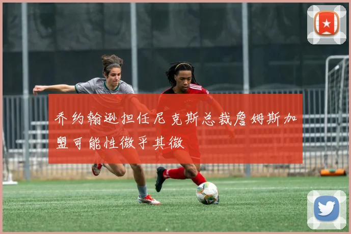 乔约翰逊担任尼克斯总裁詹姆斯加盟可能性微乎其微