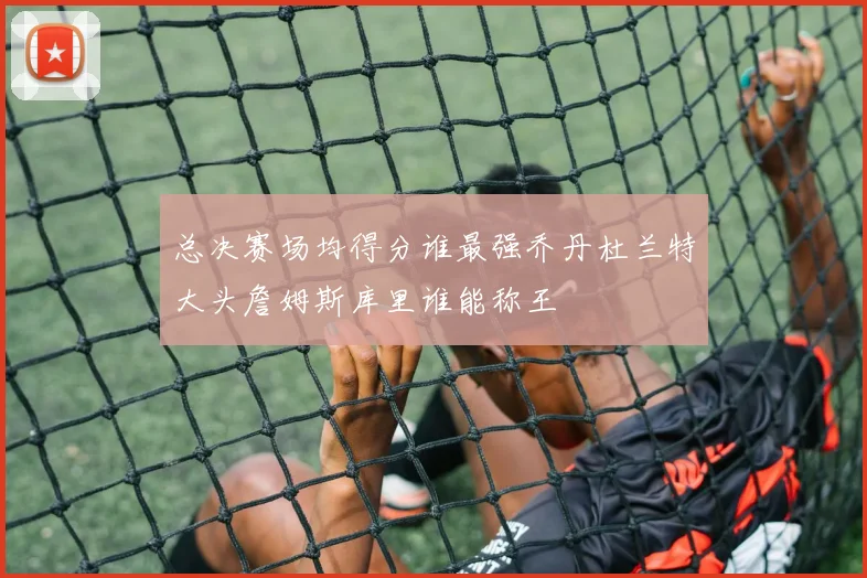 总决赛场均得分谁最强乔丹杜兰特大头詹姆斯库里谁能称王