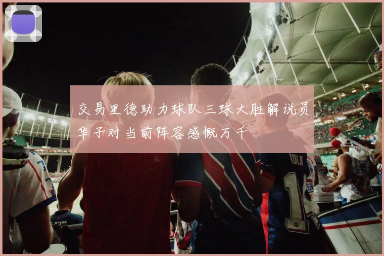 交易里德助力球队三球大胜解说员华子对当前阵容感慨万千