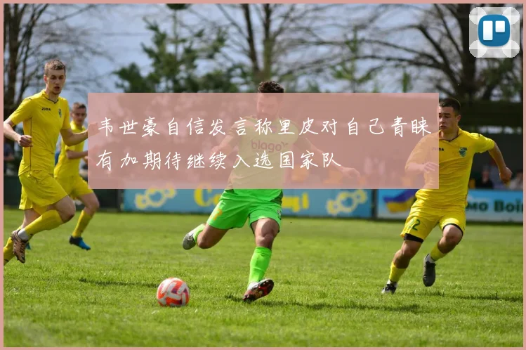 韦世豪自信发言称里皮对自己青睐有加期待继续入选国家队