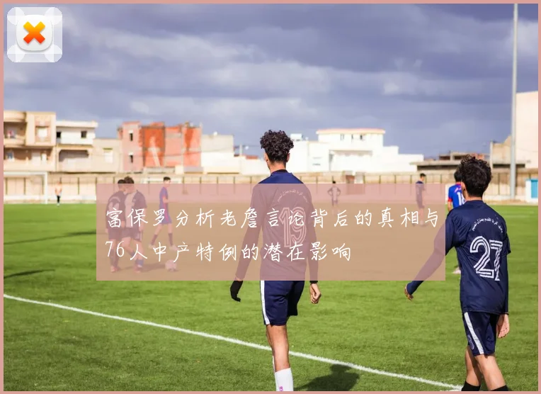 富保罗分析老詹言论背后的真相与76人中产特例的潜在影响
